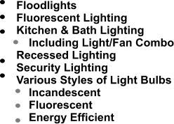 Floodlights 	Fluorescent Lighting 	Kitchen & Bath Lighting 	    Including Light/Fan Combo 	Recessed Lighting 	Security Lighting 	Various Styles of Light Bulbs 	    Incandescent 	    Fluorescent 	    Energy Efficient                   