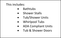 This includes: 	Bathtubs 	Shower Stalls 	Tub/Shower Units 	Whirlpool Tubs 	ADA Compliant Units 	Tub & Shower Doors