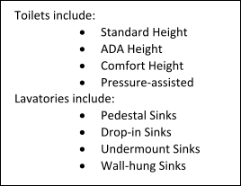 Toilets include: 	Standard Height 	ADA Height 	Comfort Height 	Pressure-assisted Lavatories include: 	Pedestal Sinks 	Drop-in Sinks 	Undermount Sinks 	Wall-hung Sinks