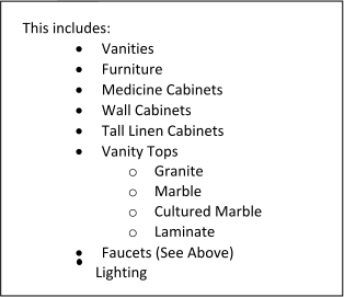 This includes: 	Vanities 	Furniture 	Medicine Cabinets 	Wall Cabinets 	Tall Linen Cabinets 	Vanity Tops o	Granite o	Marble o	Cultured Marble o	Laminate 	Faucets (See Above)                     Lighting