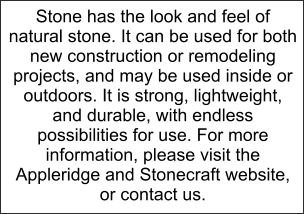 Stone has the look and feel of natural stone. It can be used for both new construction or remodeling projects, and may be used inside or outdoors. It is strong, lightweight, and durable, with endless possibilities for use. For more information, please visit the Appleridge and Stonecraft website,  or contact us.