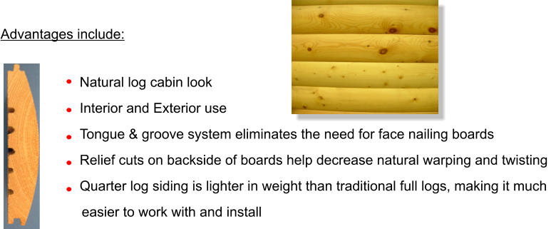 Advantages include:  	Natural log cabin look 	Interior and Exterior use 	Tongue & groove system eliminates the need for face nailing boards 	Relief cuts on backside of boards help decrease natural warping and twisting 	Quarter log siding is lighter in weight than traditional full logs, making it much       easier to work with and install      