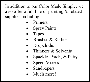 In addition to our Color Made Simple, we also offer a full line of painting & related supplies including: 	Primers 	Spray Paints 	Tapes 	Brushes & Rollers 	Dropcloths 	Thinners & Solvents 	Spackle, Patch, & Putty 	Speed Mixers 	Sandpapers 	Much more!