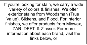 If youre looking for stain, we carry a wide variety of colors & finishes. We offer exterior stains from Woodsman (True Value), Sikkens, and Flood. For interior finishes, we offer products from Minwax, ZAR, DEFT, & Zinsser. For more information about each brand, visit the links below, or
