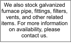 We also stock galvanized furnace pipe, fittings, filters, vents, and other related items. For more information on availability, please contact us.