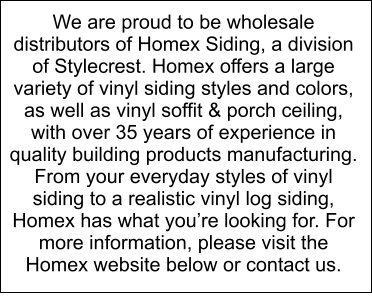 We are proud to be wholesale distributors of Homex Siding, a division of Stylecrest. Homex offers a large variety of vinyl siding styles and colors, as well as vinyl soffit & porch ceiling, with over 35 years of experience in quality building products manufacturing. From your everyday styles of vinyl siding to a realistic vinyl log siding, Homex has what youre looking for. For more information, please visit the Homex website below or contact us.