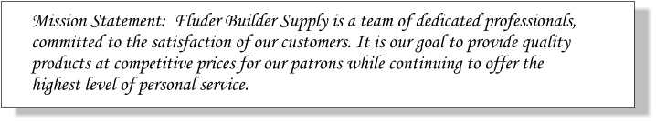 Mission Statement:  Fluder Builder Supply is a team of dedicated professionals, committed to the satisfaction of our customers. It is our goal to provide quality  products at competitive prices for our patrons while continuing to offer the  highest level of personal service.