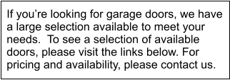 If youre looking for garage doors, we have a large selection available to meet your needs.  To see a selection of available doors, please visit the links below. For pricing and availability, please contact us.