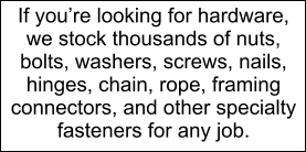 If youre looking for hardware, we stock thousands of nuts, bolts, washers, screws, nails, hinges, chain, rope, framing connectors, and other specialty fasteners for any job.