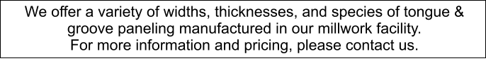 We offer a variety of widths, thicknesses, and species of tongue & groove paneling manufactured in our millwork facility.  For more information and pricing, please contact us.